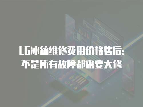 LG冰箱維修費用價格售后: 不是所有故障都需要大修