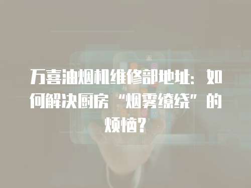 萬喜油煙機維修部地址：如何解決廚房“煙霧繚繞”的煩惱？