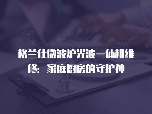 格蘭仕微波爐光波一體機維修：家庭廚房的守護神