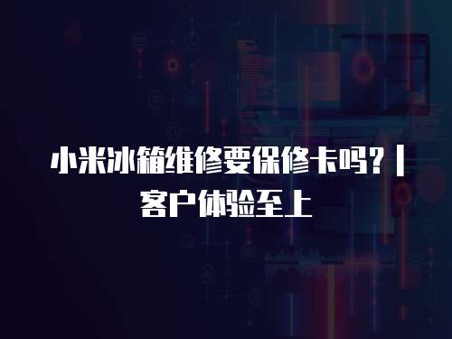 小米冰箱維修要保修卡嗎？| 客戶體驗至上