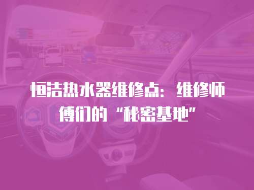 恒潔熱水器維修點：維修師傅們的“秘密基地”