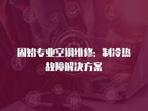 固始專業空調維修：制冷熱故障解決方案