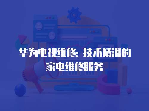 華為電視維修: 技術精湛的家電維修服務