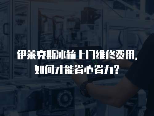 伊萊克斯冰箱上門維修費用，如何才能省心省力？