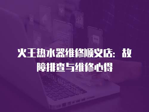 火王熱水器維修順義店：故障排查與維修心得