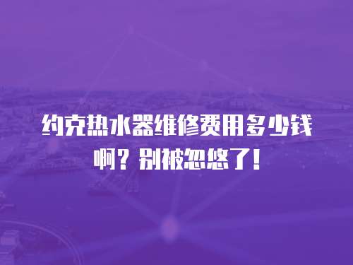 約克熱水器維修費用多少錢啊？別被忽悠了！