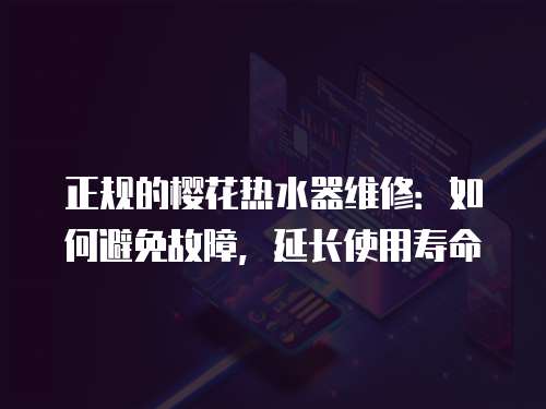 正規(guī)的櫻花熱水器維修：如何避免故障，延長(zhǎng)使用壽命