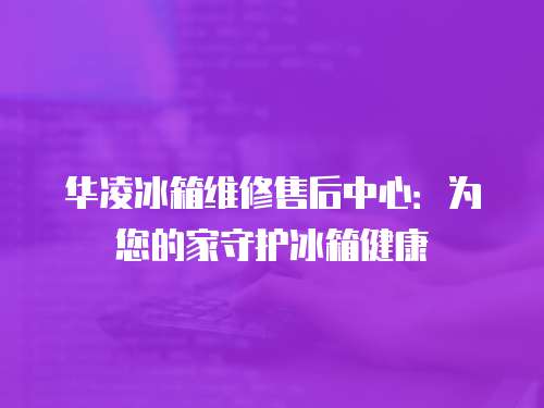 華凌冰箱維修售后中心：為您的家守護冰箱健康