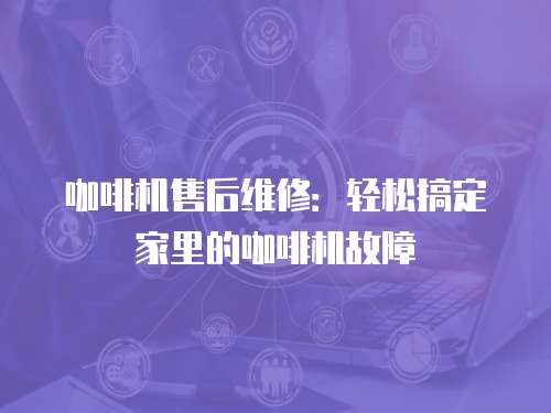 咖啡機售后維修：輕松搞定家里的咖啡機故障