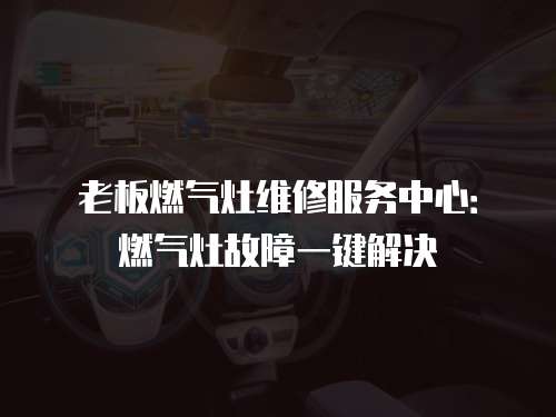 老板燃氣灶維修服務中心：燃氣灶故障一鍵解決