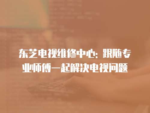 東芝電視維修中心: 跟隨專業師傅一起解決電視問題