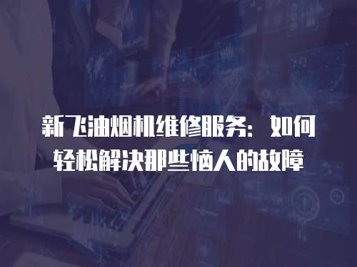 新飛油煙機維修服務：如何輕松解決那些惱人的故障