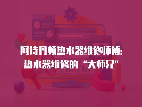 阿詩丹頓熱水器維修師傅：熱水器維修的“大師兄”