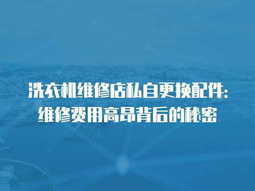 洗衣機維修店私自更換配件：維修費用高昂背后的秘密
