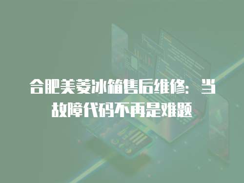 合肥美菱冰箱售后維修：當(dāng)故障代碼不再是難題