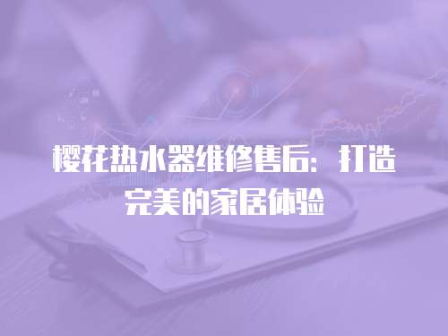 櫻花熱水器維修售后：打造完美的家居體驗