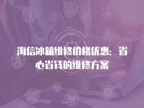 海信冰箱維修價格優惠：省心省錢的維修方案