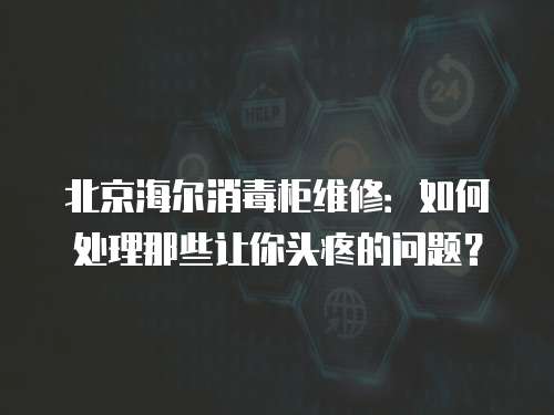 北京海爾消毒柜維修：如何處理那些讓你頭疼的問題？