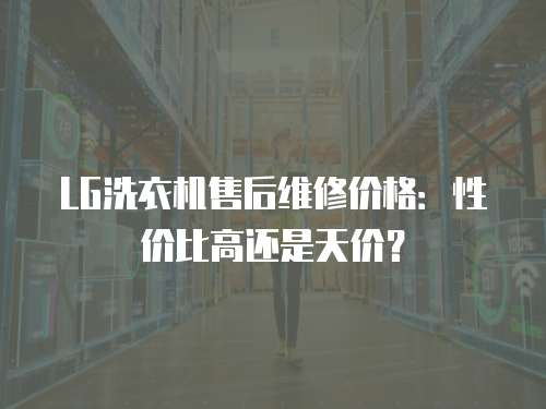 LG洗衣機售后維修價格：性價比高還是天價？
