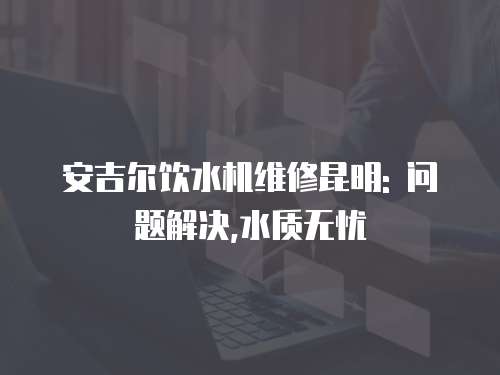 安吉爾飲水機維修昆明: 問題解決,水質無憂