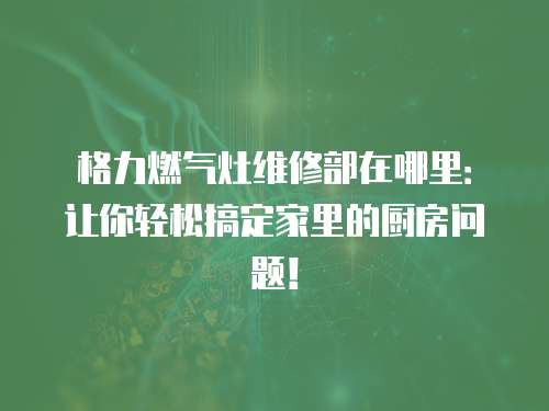 格力燃?xì)庠罹S修部在哪里：讓你輕松搞定家里的廚房問題！