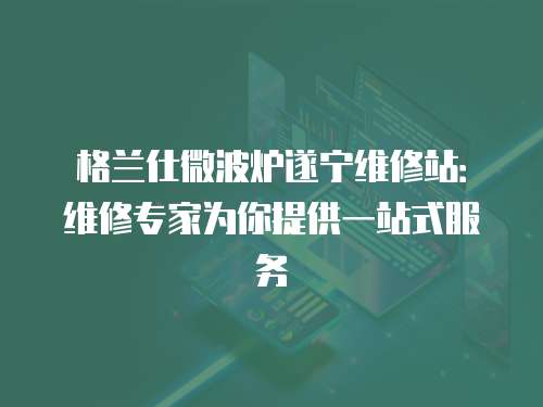 格蘭仕微波爐遂寧維修站：維修專家為你提供一站式服務
