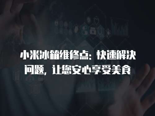 小米冰箱維修點: 快速解決問題, 讓您安心享受美食