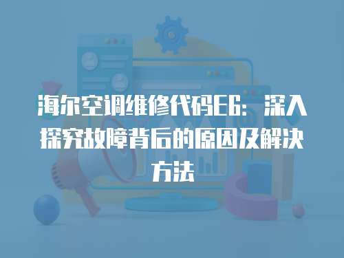海爾空調維修代碼E6：深入探究故障背后的原因及解決方法