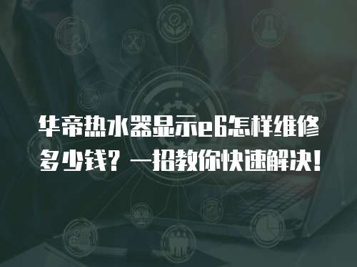 華帝熱水器顯示e6怎樣維修多少錢？一招教你快速解決！