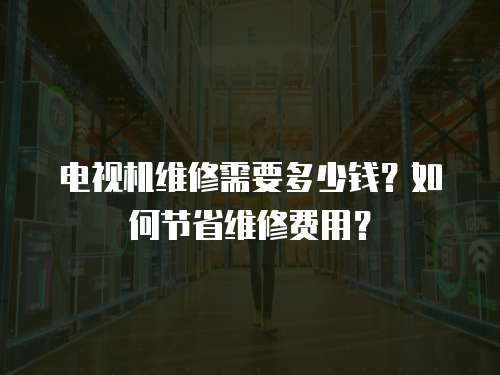 電視機維修需要多少錢？如何節省維修費用？