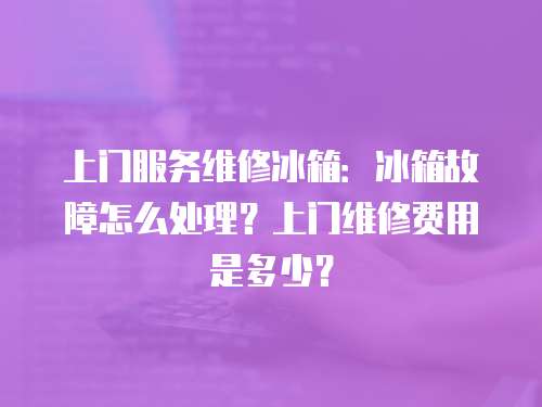 上門服務維修冰箱：冰箱故障怎么處理？上門維修費用是多少？
