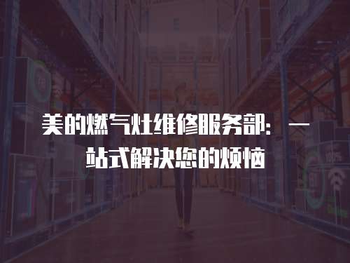美的燃氣灶維修服務部：一站式解決您的煩惱