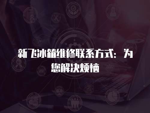 新飛冰箱維修聯系方式：為您解決煩惱