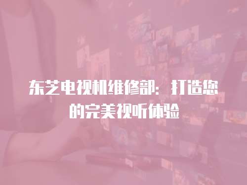 東芝電視機維修部：打造您的完美視聽體驗