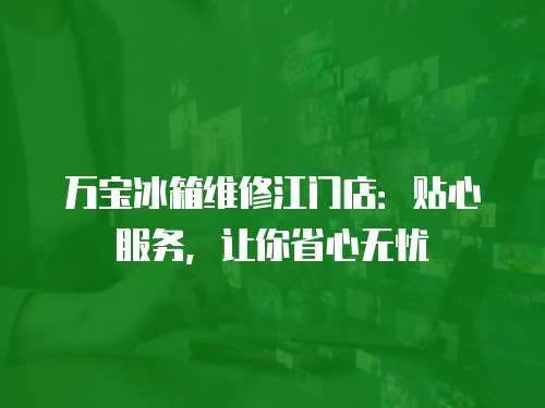 萬寶冰箱維修江門店：貼心服務，讓你省心無憂