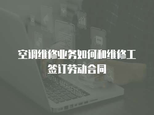 空調維修業務如何和維修工簽訂勞動合同