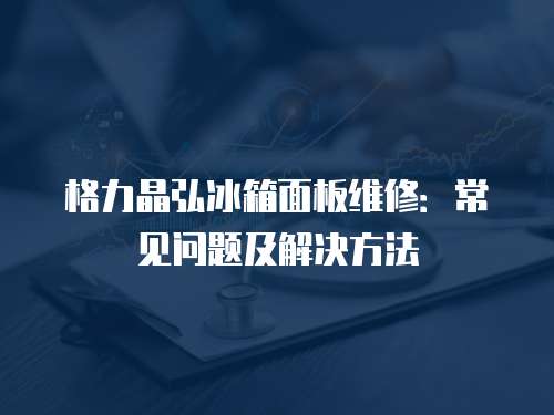 格力晶弘冰箱面板維修：常見問題及解決方法