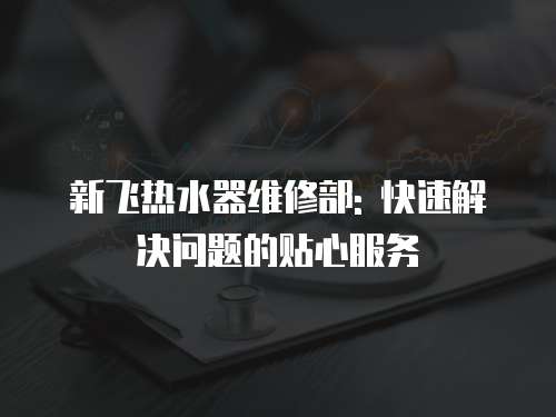 新飛熱水器維修部: 快速解決問題的貼心服務