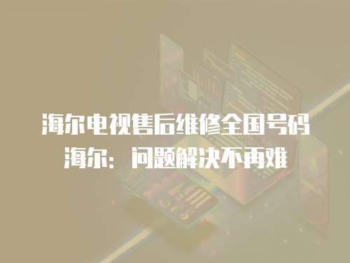 海爾電視售后維修全國號碼海爾：問題解決不再難