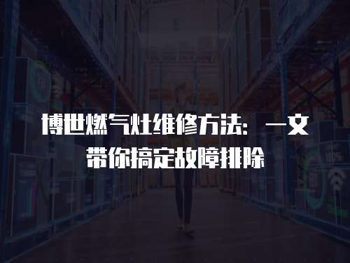 博世燃氣灶維修方法：一文帶你搞定故障排除