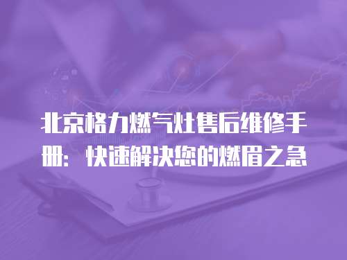北京格力燃氣灶售后維修手冊：快速解決您的燃眉之急