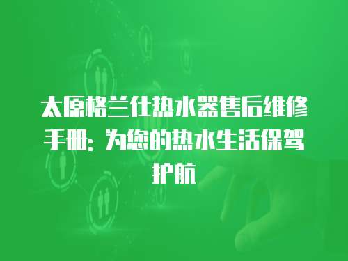太原格蘭仕熱水器售后維修手冊: 為您的熱水生活保駕護航
