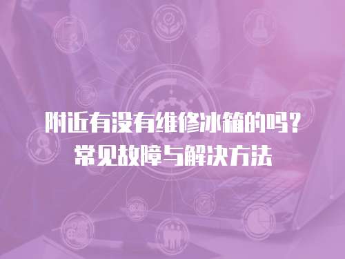 附近有沒有維修冰箱的嗎？常見故障與解決方法