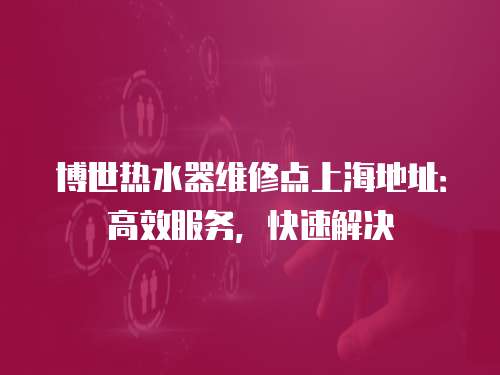 博世熱水器維修點上海地址：高效服務，快速解決