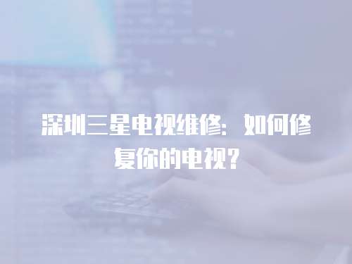 深圳三星電視維修：如何修復(fù)你的電視？