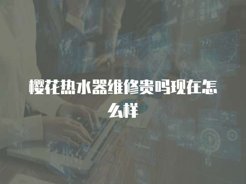 櫻花熱水器維修貴嗎現在怎么樣