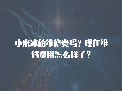 小米冰箱維修貴嗎？現在維修費用怎么樣了？