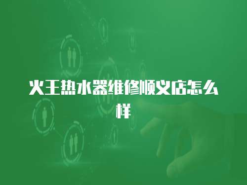 火王熱水器維修順義店怎么樣