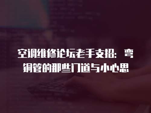 空調維修論壇老手支招：彎銅管的那些門道與小心思