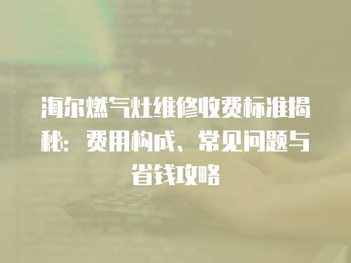 海爾燃氣灶維修收費標準揭秘：費用構成、常見問題與省錢攻略